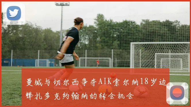 曼城与切尔西争夺AIK索尔纳18岁边锋扎多克约翰纳的转会机会