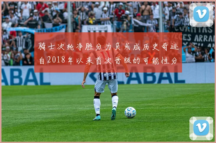 骑士次轮净胜分为负或成历史奇迹自2018年以来首次晋级的可能性分析