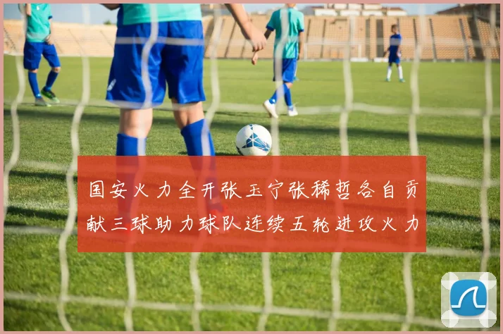 国安火力全开张玉宁张稀哲各自贡献三球助力球队连续五轮进攻火力猛增