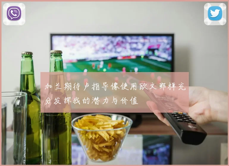 加兰期待卢指导像使用欧文那样充分发挥我的潜力与价值