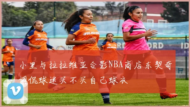 小里与拉拉维亚合影NBA商店东契奇调侃球迷买不买自己球衣