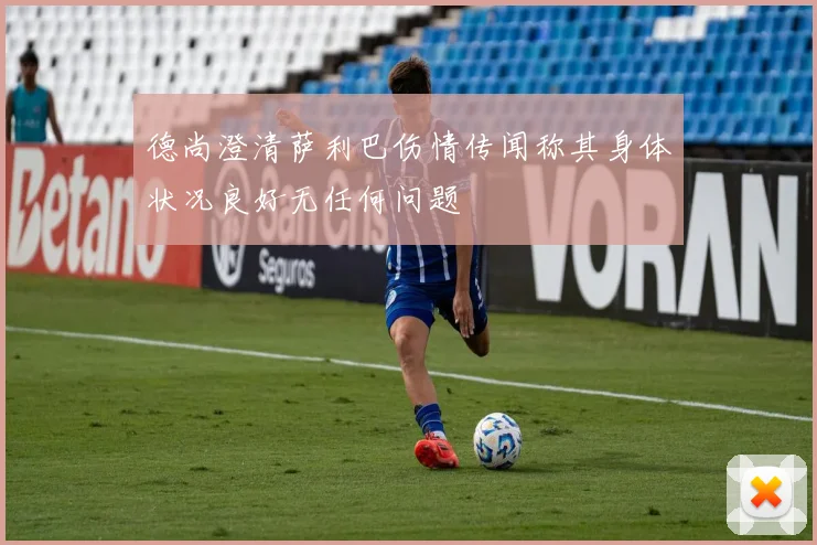 德尚澄清萨利巴伤情传闻称其身体状况良好无任何问题