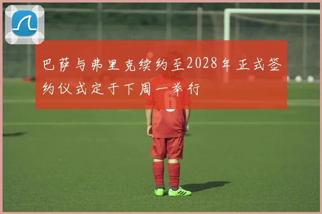 巴萨与弗里克续约至2028年正式签约仪式定于下周一举行