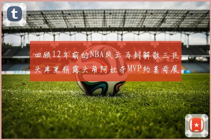 回顾12年前的NBA风云马刺解散三巨头库里崭露头角阿杜夺MVP约基奇展现天赋