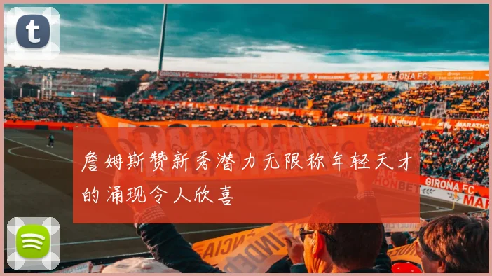 詹姆斯赞新秀潜力无限称年轻天才的涌现令人欣喜