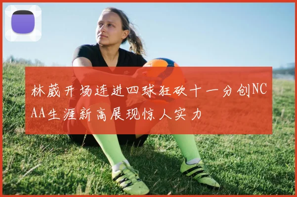 林葳开场连进四球狂砍十一分创NCAA生涯新高展现惊人实力