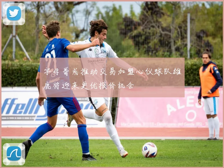 字母哥或推动交易加盟心仪球队雄鹿将迎来更优报价机会