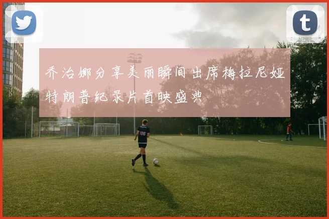 乔治娜分享美丽瞬间出席梅拉尼娅特朗普纪录片首映盛典
